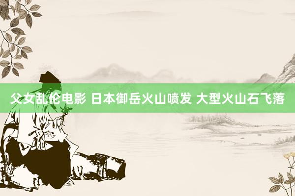 父女乱伦电影 日本御岳火山喷发 大型火山石飞落