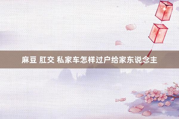 麻豆 肛交 私家车怎样过户给家东说念主