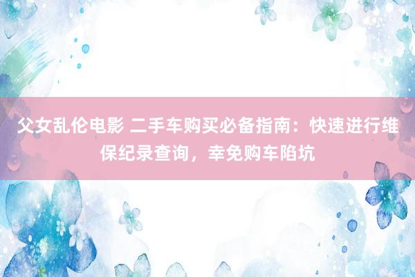 父女乱伦电影 二手车购买必备指南：快速进行维保纪录查询，幸免购车陷坑