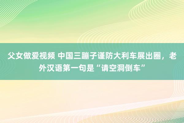父女做爱视频 中国三蹦子谨防大利车展出圈，老外汉语第一句是“请空洞倒车”
