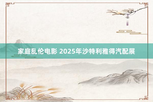 家庭乱伦电影 2025年沙特利雅得汽配展