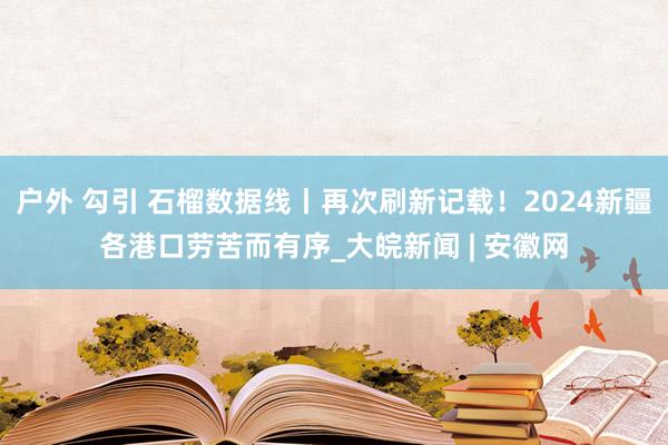户外 勾引 石榴数据线丨再次刷新记载！2024新疆各港口劳苦而有序_大皖新闻 | 安徽网