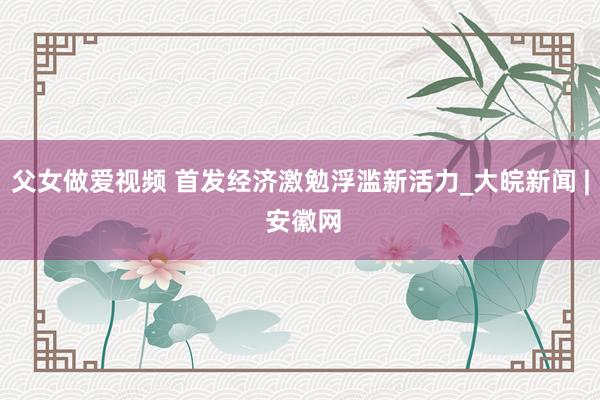 父女做爱视频 首发经济激勉浮滥新活力_大皖新闻 | 安徽网