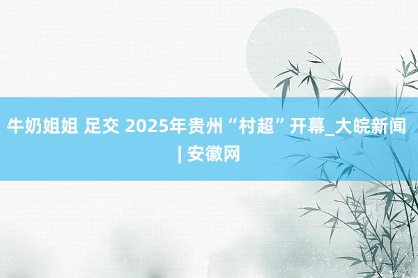 牛奶姐姐 足交 2025年贵州“村超”开幕_大皖新闻 | 安徽网