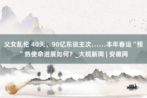父女乱伦 40天、90亿东谈主次……本年春运“预”热使命进展如何？_大皖新闻 | 安徽网