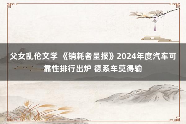 父女乱伦文学 《销耗者呈报》2024年度汽车可靠性排行出炉 德系车莫得输