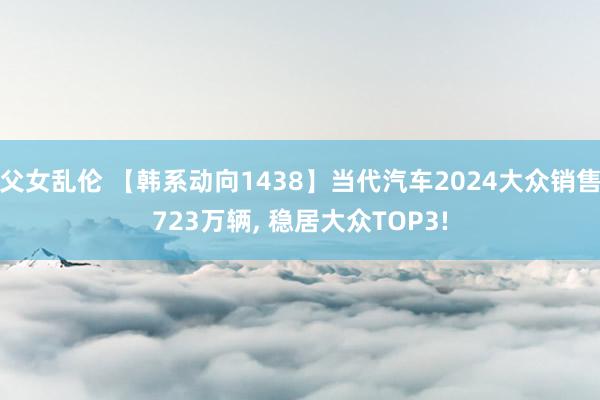 父女乱伦 【韩系动向1438】当代汽车2024大众销售723万辆， 稳居大众TOP3!