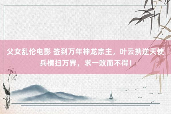 父女乱伦电影 签到万年神龙宗主，叶云携逆天使兵横扫万界，求一败而不得！