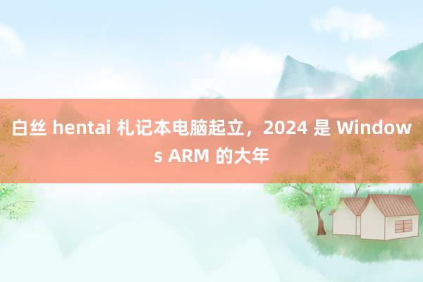 白丝 hentai 札记本电脑起立，2024 是 Windows ARM 的大年