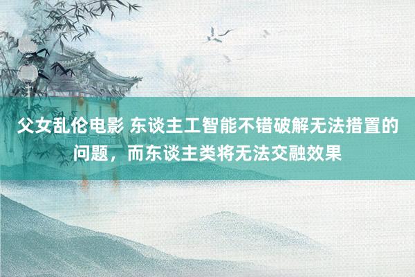 父女乱伦电影 东谈主工智能不错破解无法措置的问题，而东谈主类将无法交融效果