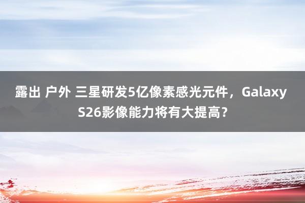 露出 户外 三星研发5亿像素感光元件，Galaxy S26影像能力将有大提高？
