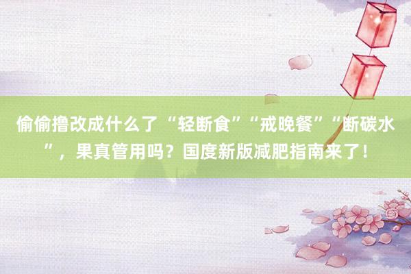 偷偷撸改成什么了 “轻断食”“戒晚餐”“断碳水”，果真管用吗？国度新版减肥指南来了！