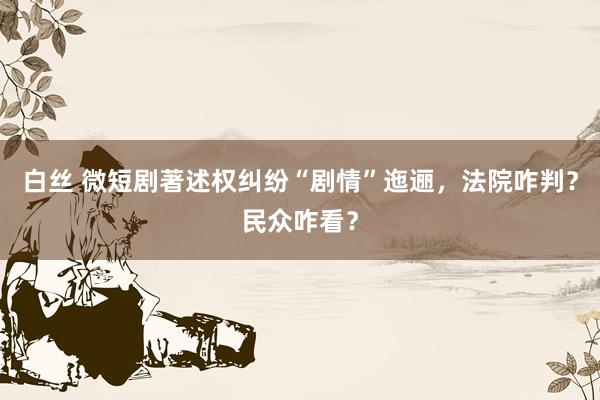 白丝 微短剧著述权纠纷“剧情”迤逦，法院咋判？民众咋看？