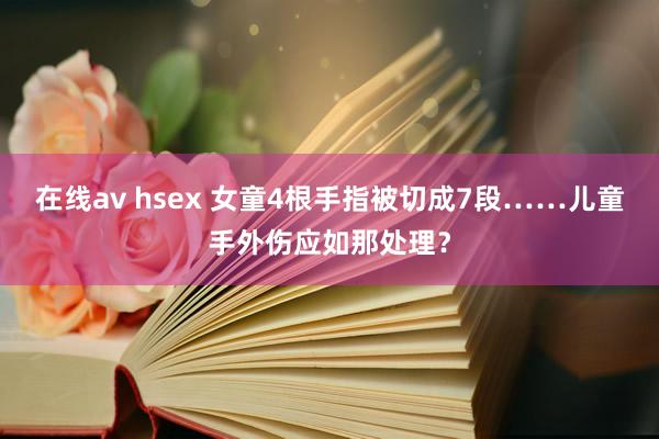 在线av hsex 女童4根手指被切成7段……儿童手外伤应如那处理？