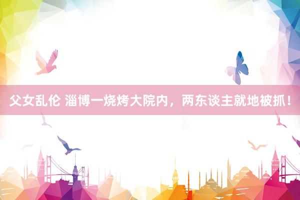 父女乱伦 淄博一烧烤大院内，两东谈主就地被抓！
