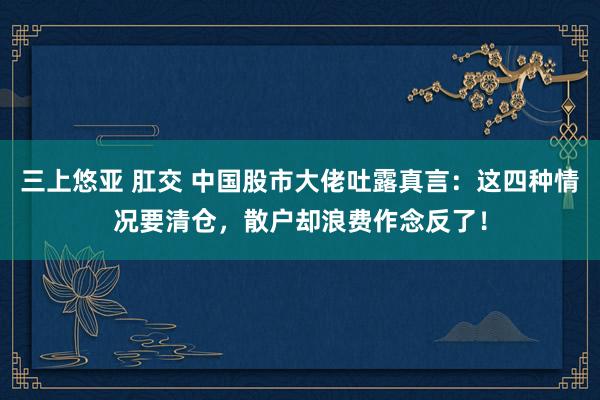 三上悠亚 肛交 中国股市大佬吐露真言：这四种情况要清仓，散户却浪费作念反了！