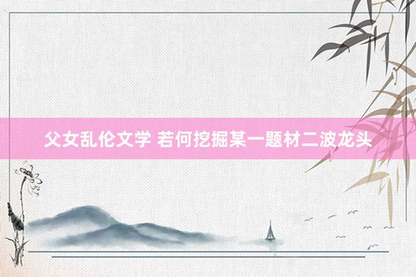 父女乱伦文学 若何挖掘某一题材二波龙头