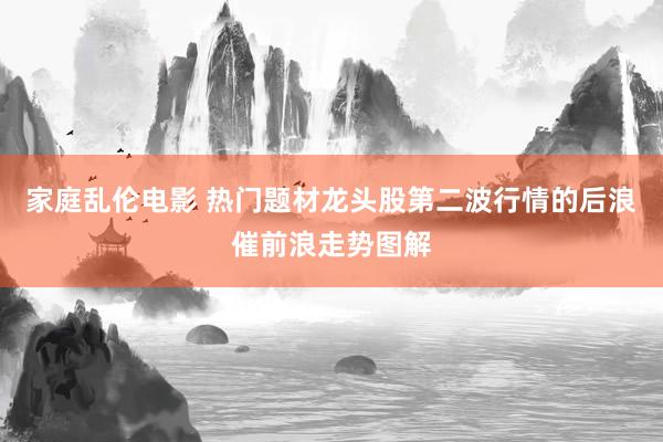 家庭乱伦电影 热门题材龙头股第二波行情的后浪催前浪走势图解