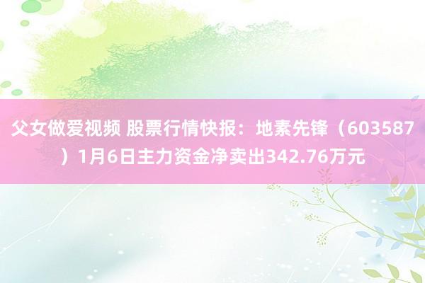 父女做爱视频 股票行情快报：地素先锋（603587）1月6日主力资金净卖出342.76万元