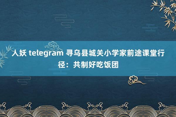 人妖 telegram 寻乌县城关小学家前途课堂行径：共制好吃饭团