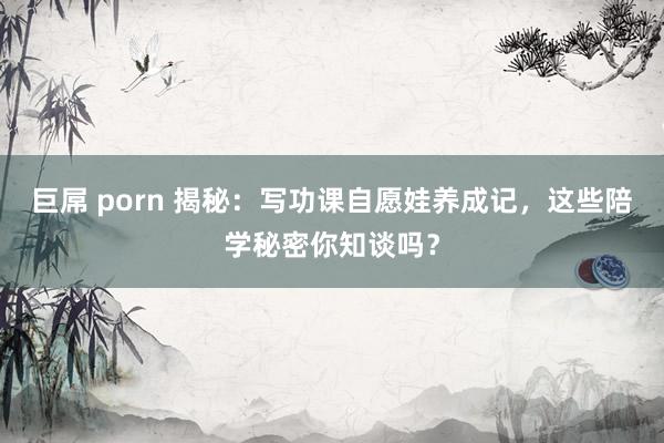 巨屌 porn 揭秘：写功课自愿娃养成记，这些陪学秘密你知谈吗？