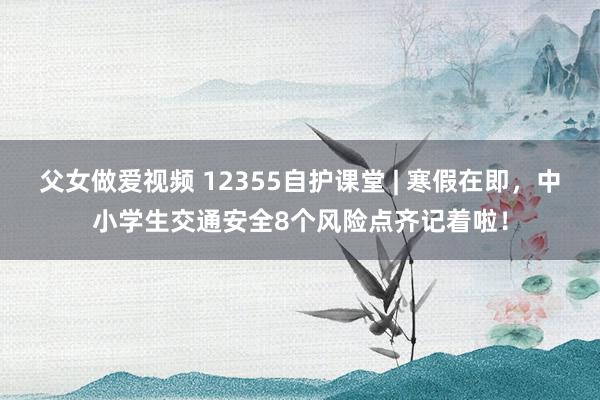 父女做爱视频 12355自护课堂 | 寒假在即，中小学生交通安全8个风险点齐记着啦！