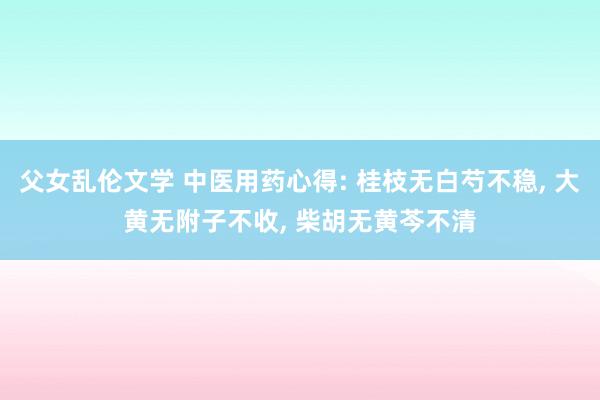父女乱伦文学 中医用药心得: 桂枝无白芍不稳， 大黄无附子不收， 柴胡无黄芩不清