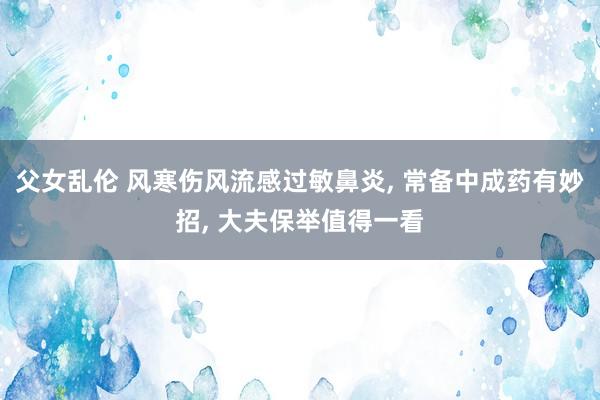 父女乱伦 风寒伤风流感过敏鼻炎， 常备中成药有妙招， 大夫保举值得一看