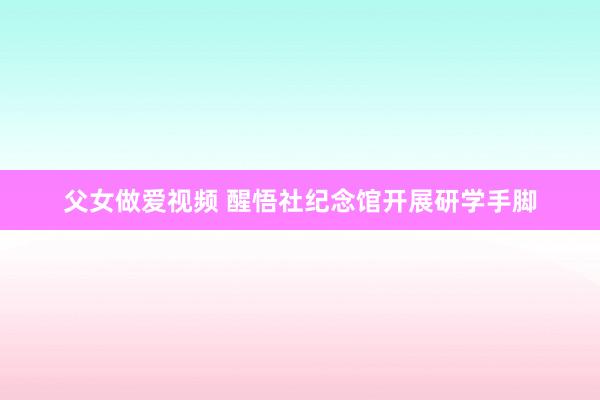 父女做爱视频 醒悟社纪念馆开展研学手脚