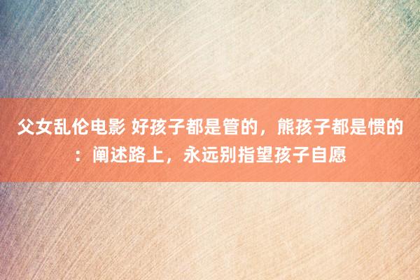父女乱伦电影 好孩子都是管的，熊孩子都是惯的：阐述路上，永远别指望孩子自愿