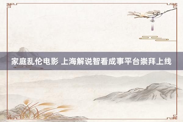 家庭乱伦电影 上海解说智看成事平台崇拜上线