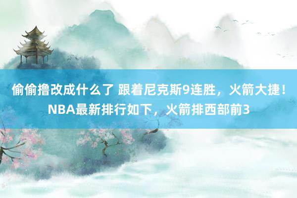 偷偷撸改成什么了 跟着尼克斯9连胜，火箭大捷！NBA最新排行如下，火箭排西部前3