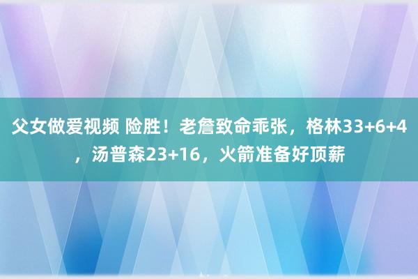 父女做爱视频 险胜！老詹致命乖张，格林33+6+4，汤普森23+16，火箭准备好顶薪