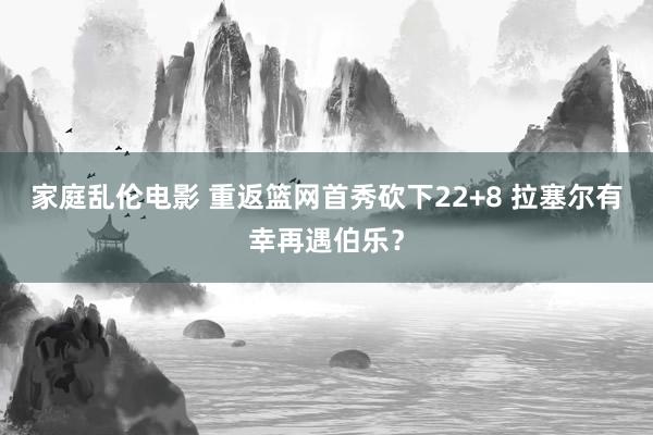家庭乱伦电影 重返篮网首秀砍下22+8 拉塞尔有幸再遇伯乐？