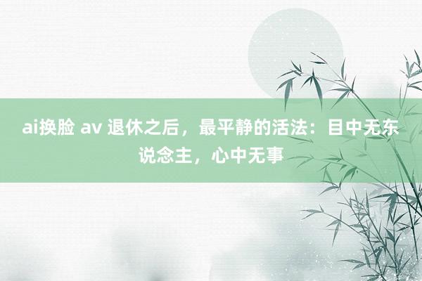 ai换脸 av 退休之后，最平静的活法：目中无东说念主，心中无事