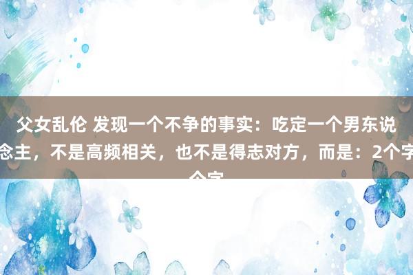 父女乱伦 发现一个不争的事实：吃定一个男东说念主，不是高频相关，也不是得志对方，而是：2个字
