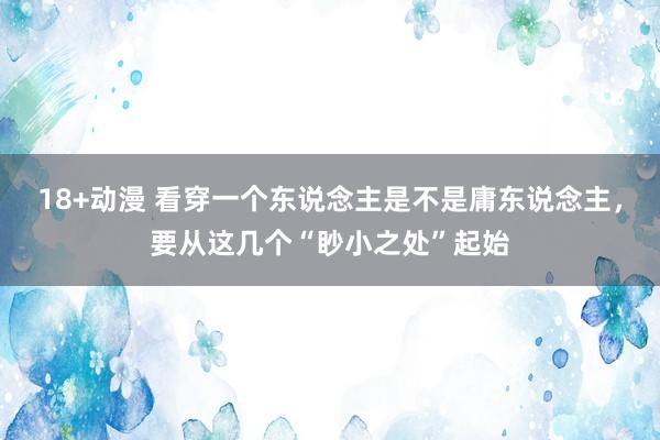 18+动漫 看穿一个东说念主是不是庸东说念主，要从这几个“眇小之处”起始