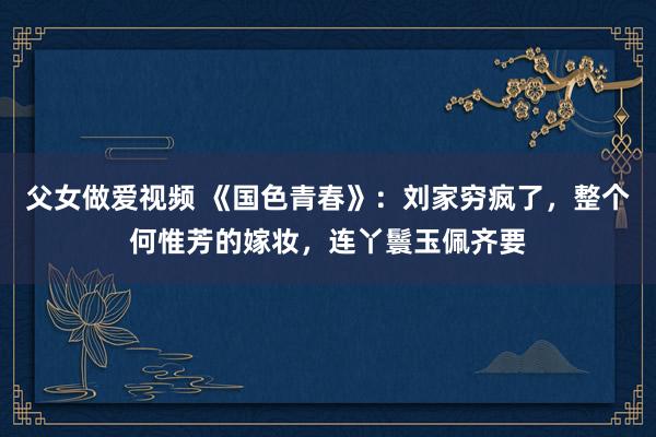 父女做爱视频 《国色青春》：刘家穷疯了，整个何惟芳的嫁妆，连丫鬟玉佩齐要