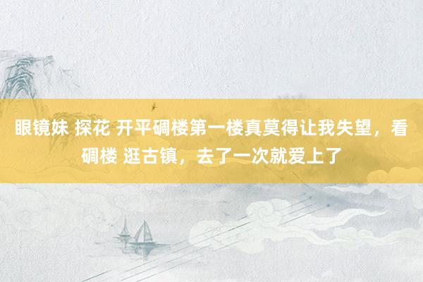 眼镜妹 探花 开平碉楼第一楼真莫得让我失望，看碉楼 逛古镇，去了一次就爱上了