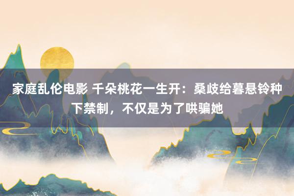 家庭乱伦电影 千朵桃花一生开：桑歧给暮悬铃种下禁制，不仅是为了哄骗她
