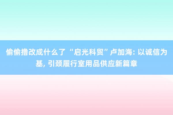偷偷撸改成什么了 “启光科贸”卢加海: 以诚信为基， 引颈履行室用品供应新篇章