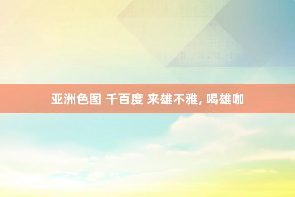 亚洲色图 千百度 来雄不雅， 喝雄咖