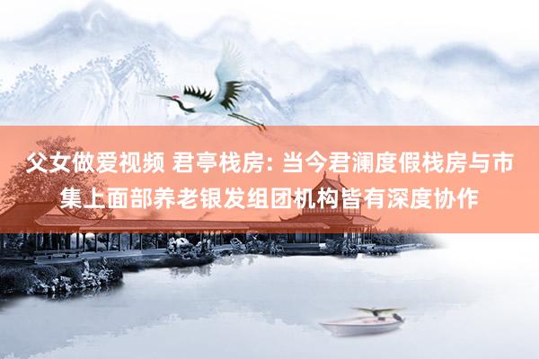 父女做爱视频 君亭栈房: 当今君澜度假栈房与市集上面部养老银发组团机构皆有深度协作