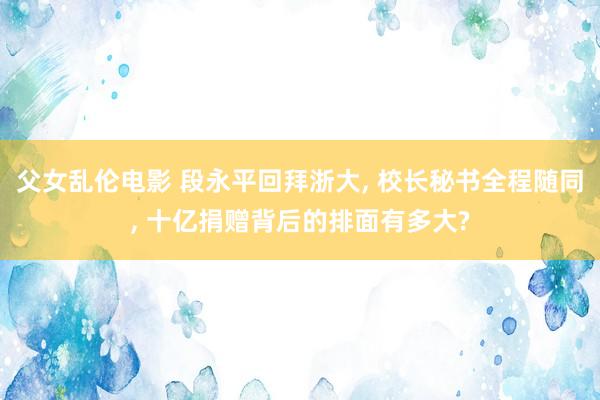 父女乱伦电影 段永平回拜浙大， 校长秘书全程随同， 十亿捐赠背后的排面有多大?