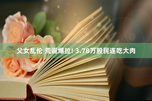 父女乱伦 荒诞爆拉! 3.78万股民连吃大肉