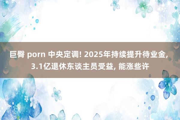 巨臀 porn 中央定调! 2025年持续提升待业金， 3.1亿退休东谈主员受益， 能涨些许