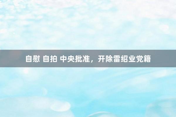 自慰 自拍 中央批准，开除雷绍业党籍