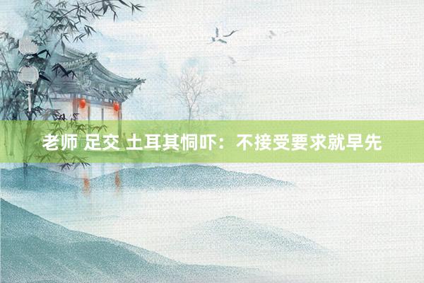 老师 足交 土耳其恫吓：不接受要求就早先