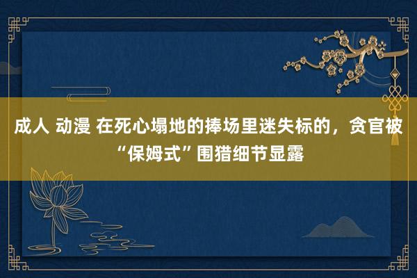 成人 动漫 在死心塌地的捧场里迷失标的，贪官被“保姆式”围猎细节显露