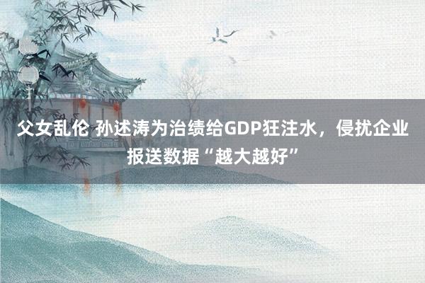 父女乱伦 孙述涛为治绩给GDP狂注水，侵扰企业报送数据“越大越好”